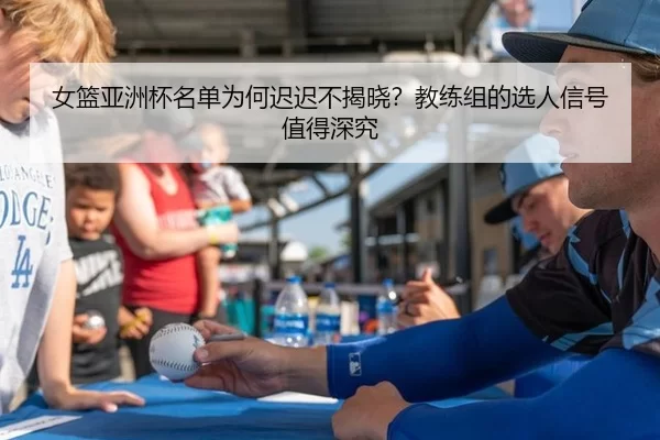 女篮亚洲杯名单为何迟迟不揭晓？教练组的选人信号值得深究